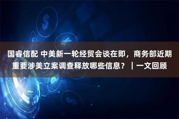 国睿信配 中美新一轮经贸会谈在即，商务部近期重要涉美立案调查释放哪些信息？｜一文回顾