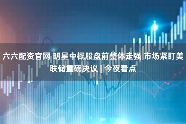 六六配资官网 明星中概股盘前整体走强 市场紧盯美联储重磅决议 | 今夜看点
