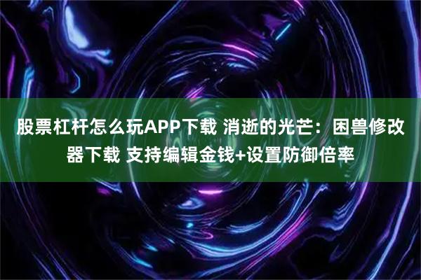 股票杠杆怎么玩APP下载 消逝的光芒：困兽修改器下载 支持编辑金钱+设置防御倍率