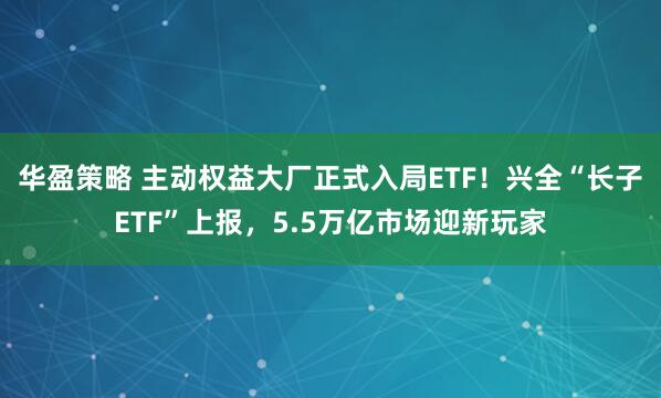 华盈策略 主动权益大厂正式入局ETF！兴全“长子ETF”上报，5.5万亿市场迎新玩家
