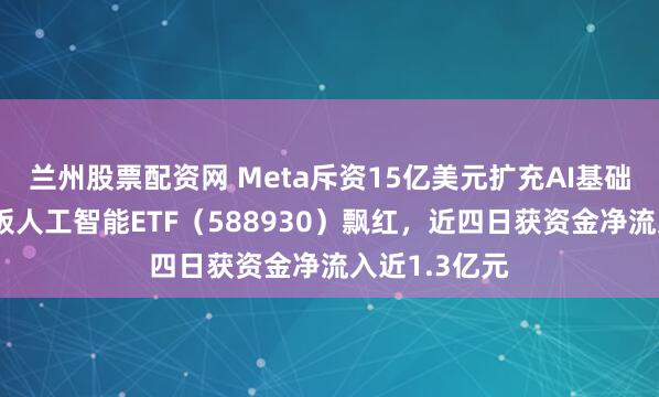 兰州股票配资网 Meta斥资15亿美元扩充AI基础设施，科创板人工智能ETF（588930）飘红，近四日获资金净流入近1.3亿元