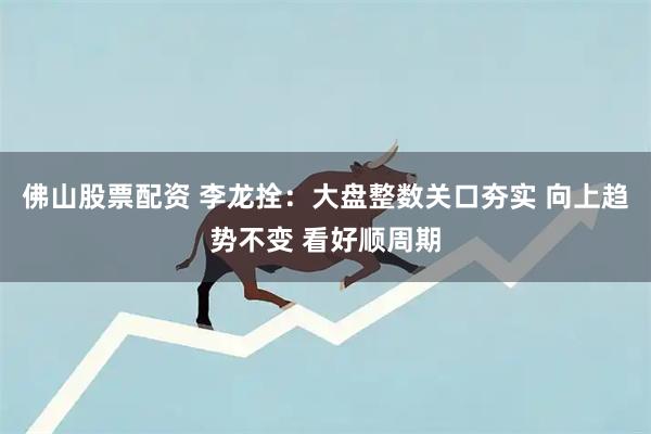 佛山股票配资 李龙拴：大盘整数关口夯实 向上趋势不变 看好顺周期