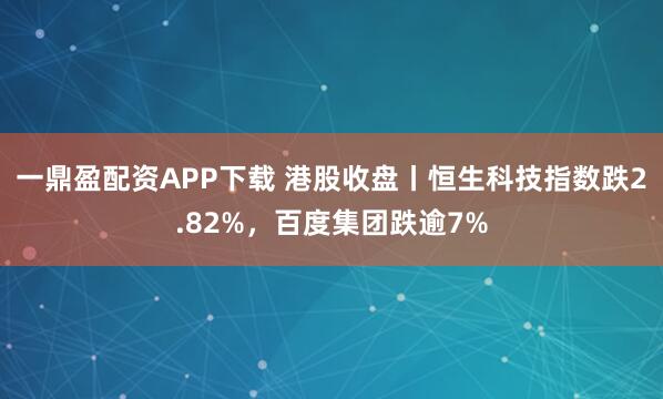 一鼎盈配资APP下载 港股收盘丨恒生科技指数跌2.82%，百度集团跌逾7%