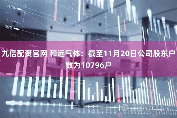 九倍配资官网 和远气体：截至11月20日公司股东户数为10796户
