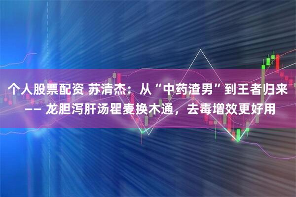 个人股票配资 苏清杰：从“中药渣男”到王者归来 —— 龙胆泻肝汤瞿麦换木通，去毒增效更好用