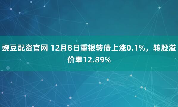 豌豆配资官网 12月8日重银转债上涨0.1%，转股溢价率12.89%