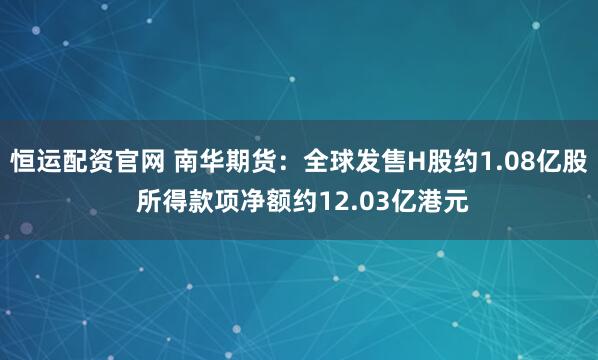 恒运配资官网 南华期货：全球发售H股约1.08亿股 所得款项净额约12.03亿港元