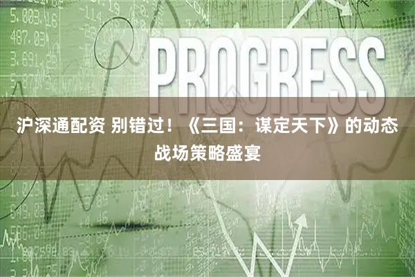沪深通配资 别错过！《三国：谋定天下》的动态战场策略盛宴