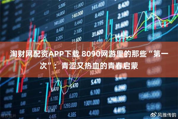 淘财网配资APP下载 8090网游里的那些“第一次”：青涩又热血的青春启蒙