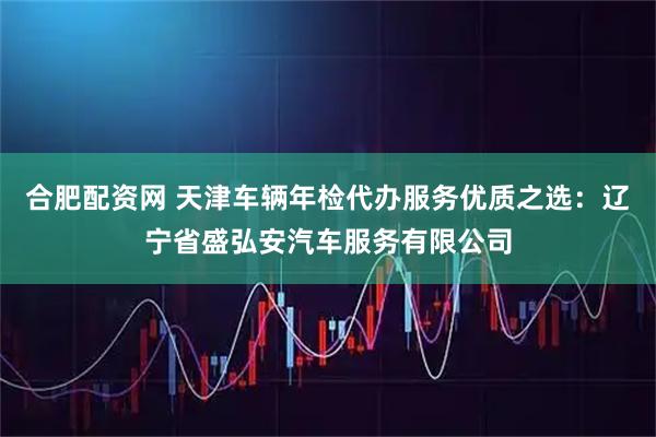 合肥配资网 天津车辆年检代办服务优质之选：辽宁省盛弘安汽车服务有限公司