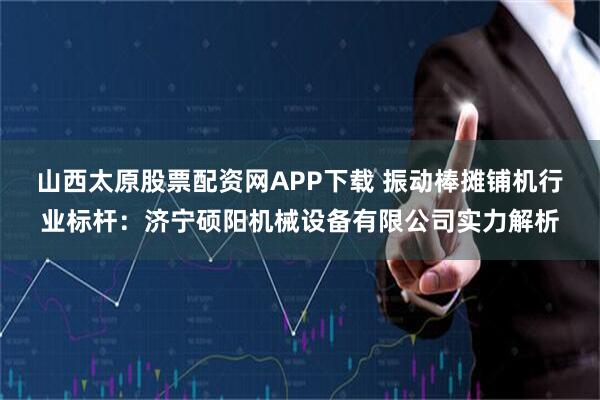 山西太原股票配资网APP下载 振动棒摊铺机行业标杆：济宁硕阳机械设备有限公司实力解析