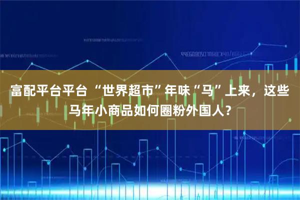 富配平台平台 “世界超市”年味“马”上来，这些马年小商品如何圈粉外国人？
