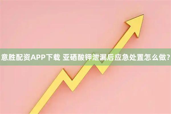 意胜配资APP下载 亚硒酸钾泄漏后应急处置怎么做？