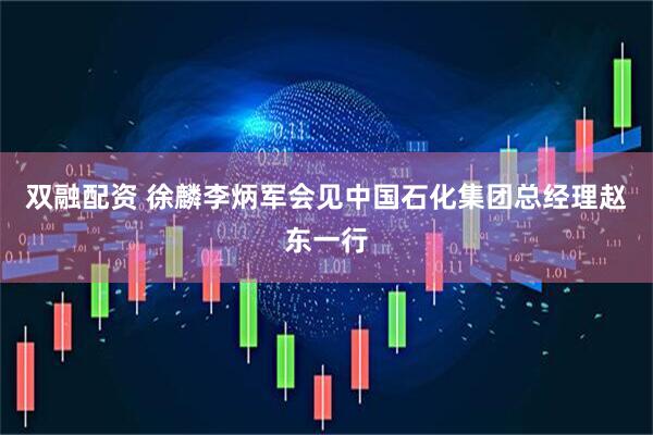 双融配资 徐麟李炳军会见中国石化集团总经理赵东一行